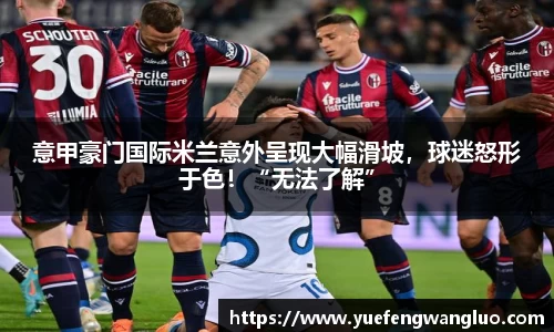 意甲豪门国际米兰意外呈现大幅滑坡，球迷怒形于色！“无法了解”